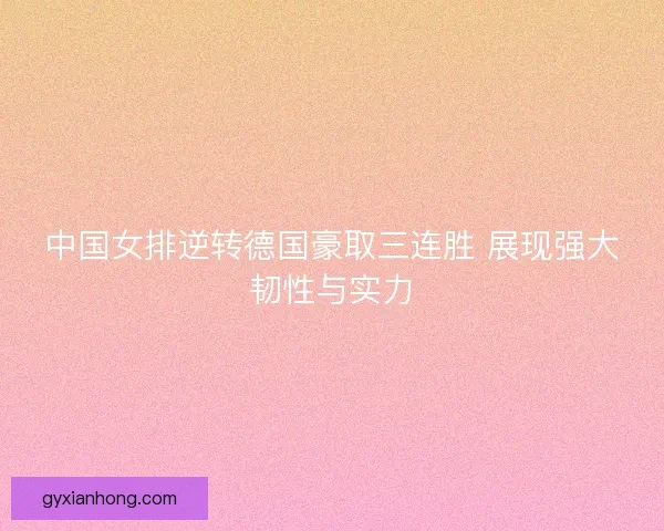 中国女排逆转德国豪取三连胜 展现强大韧性与实力
