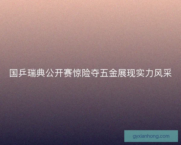 国乒瑞典公开赛惊险夺五金展现实力风采