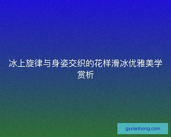 冰上旋律与身姿交织的花样滑冰优雅美学赏析
