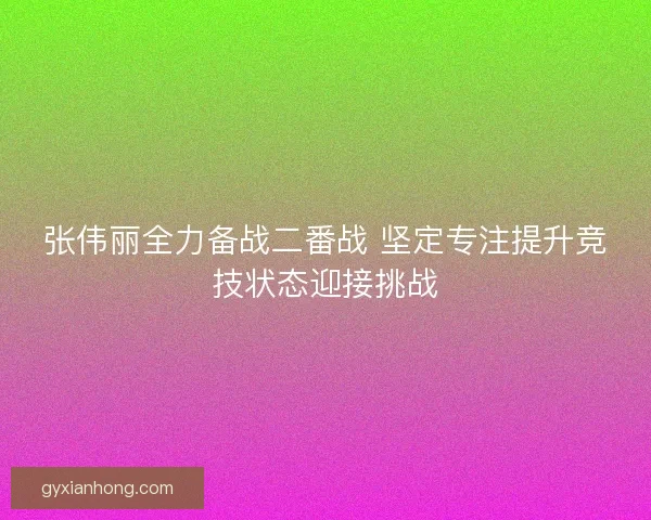 张伟丽全力备战二番战 坚定专注提升竞技状态迎接挑战