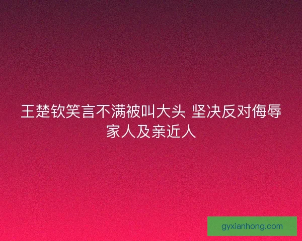 王楚钦笑言不满被叫大头 坚决反对侮辱家人及亲近人