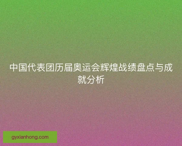 中国代表团历届奥运会辉煌战绩盘点与成就分析